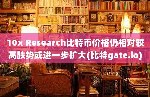 10x Research比特币价格仍相对较高跌势或进一步扩大(比特gate.io)