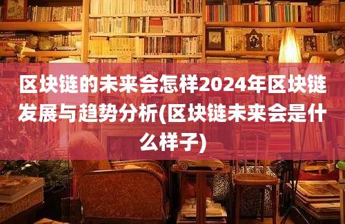 区块链的未来会怎样2024年区块链发展与趋势分析(区块链未来会是什么样子)