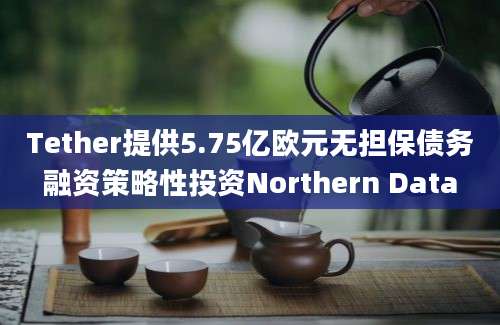 Tether提供5.75亿欧元无担保债务融资策略性投资Northern Data