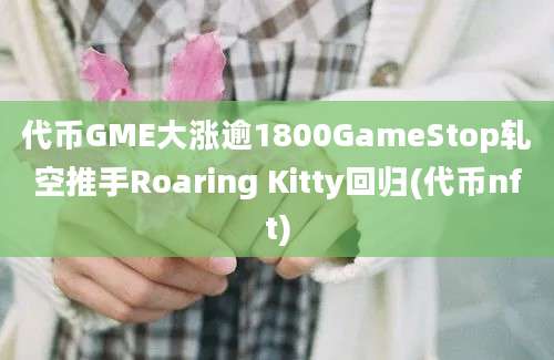 代币GME大涨逾1800GameStop轧空推手Roaring Kitty回归(代币nft)