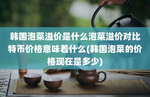 韩国泡菜溢价是什么泡菜溢价对比特币价格意味着什么(韩国泡菜的价格现在是多少)