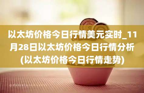 以太坊价格今日行情美元实时_11月28日以太坊价格今日行情分析(以太坊价格今日行情走势)