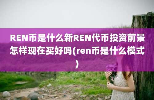 REN币是什么新REN代币投资前景怎样现在买好吗(ren币是什么模式)