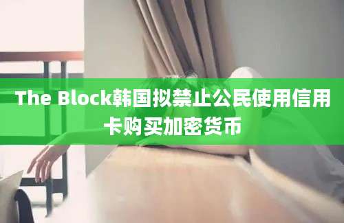 The Block韩国拟禁止公民使用信用卡购买加密货币