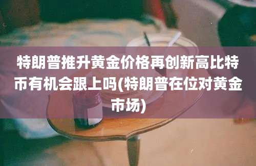 特朗普推升黄金价格再创新高比特币有机会跟上吗(特朗普在位对黄金市场)