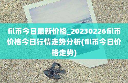 fil币今日最新价格_20230226fil币价格今日行情走势分析(fil币今日价格走势)