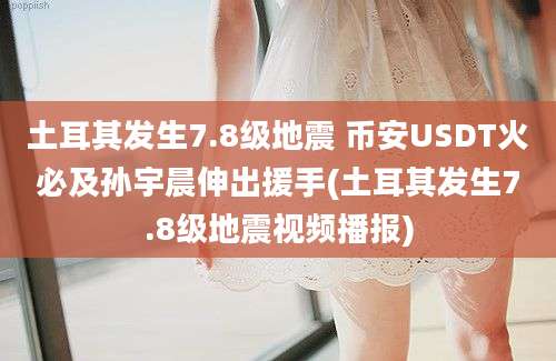 土耳其发生7.8级地震 币安USDT火必及孙宇晨伸出援手(土耳其发生7.8级地震视频播报)