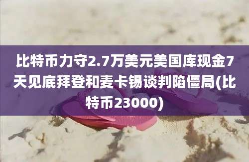 比特币力守2.7万美元美国库现金7天见底拜登和麦卡锡谈判陷僵局(比特币23000)