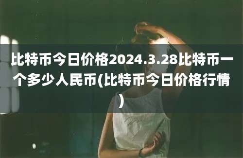 比特币今日价格2024.3.28比特币一个多少人民币(比特币今日价格行情)