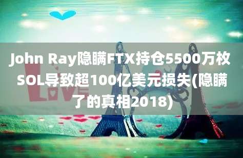 John Ray隐瞒FTX持仓5500万枚SOL导致超100亿美元损失(隐瞒了的真相2018)