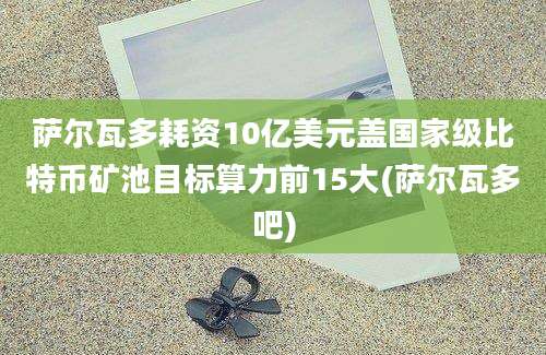 萨尔瓦多耗资10亿美元盖国家级比特币矿池目标算力前15大(萨尔瓦多吧)