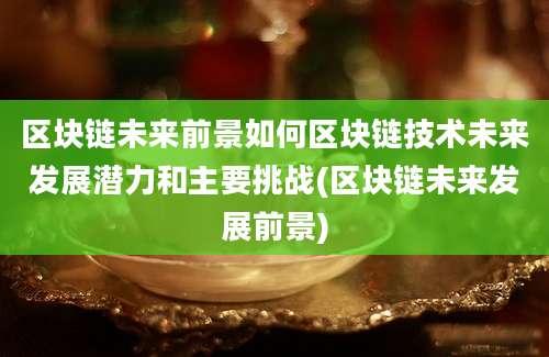 区块链未来前景如何区块链技术未来发展潜力和主要挑战(区块链未来发展前景)