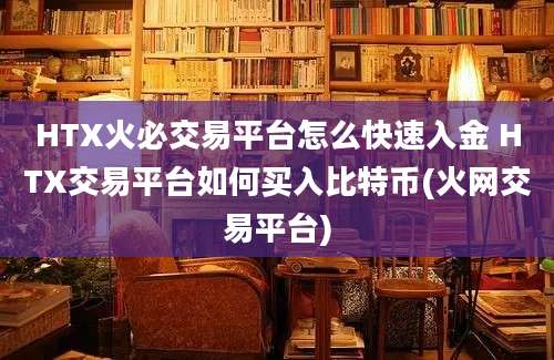 HTX火必交易平台怎么快速入金 HTX交易平台如何买入比特币(火网交易平台)