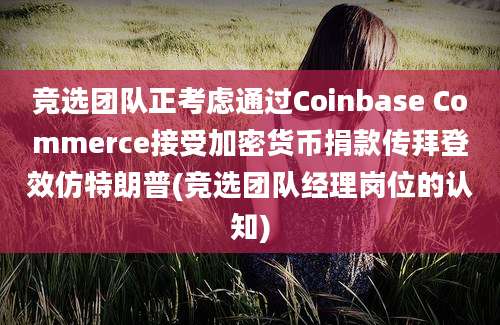 竞选团队正考虑通过Coinbase Commerce接受加密货币捐款传拜登效仿特朗普(竞选团队经理岗位的认知)