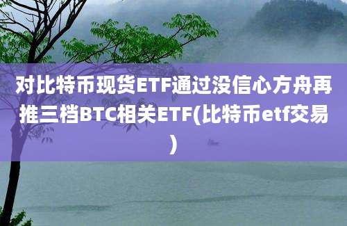 对比特币现货ETF通过没信心方舟再推三档BTC相关ETF(比特币etf交易)