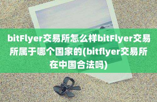 bitFlyer交易所怎么样bitFlyer交易所属于哪个国家的(bitflyer交易所在中国合法吗)