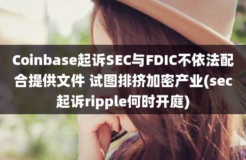 Coinbase起诉SEC与FDIC不依法配合提供文件 试图排挤加密产业(sec起诉ripple何时开庭)