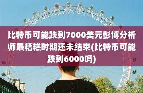 比特币可能跌到7000美元彭博分析师最糟糕时期还未结束(比特币可能跌到6000吗)