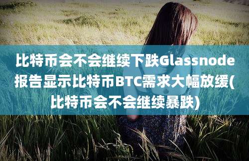 比特币会不会继续下跌Glassnode报告显示比特币BTC需求大幅放缓(比特币会不会继续暴跌)