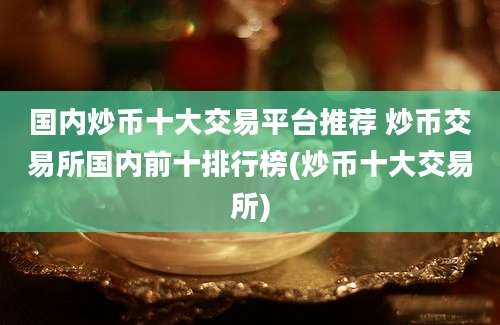 国内炒币十大交易平台推荐 炒币交易所国内前十排行榜(炒币十大交易所)