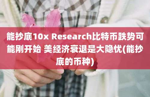 能抄底10x Research比特币跌势可能刚开始 美经济衰退是大隐忧(能抄底的币种)