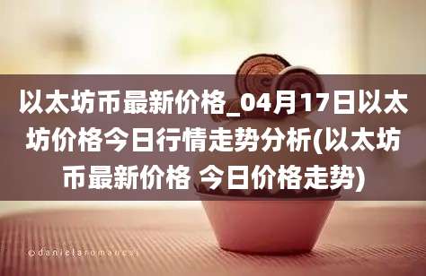 以太坊币最新价格_04月17日以太坊价格今日行情走势分析(以太坊币最新价格 今日价格走势)