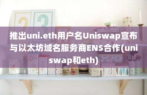 推出uni.eth用户名Uniswap宣布与以太坊域名服务商ENS合作(uniswap和eth)