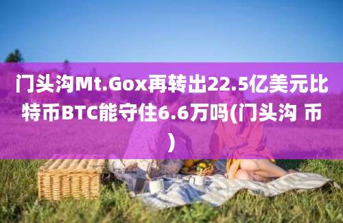 门头沟Mt.Gox再转出22.5亿美元比特币BTC能守住6.6万吗(门头沟 币)