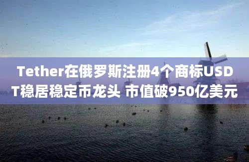 Tether在俄罗斯注册4个商标USDT稳居稳定币龙头 市值破950亿美元