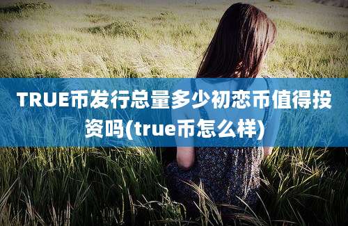 TRUE币发行总量多少初恋币值得投资吗(true币怎么样)