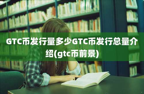 GTC币发行量多少GTC币发行总量介绍(gtc币前景)