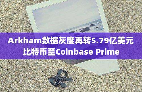 Arkham数据灰度再转5.79亿美元比特币至Coinbase Prime