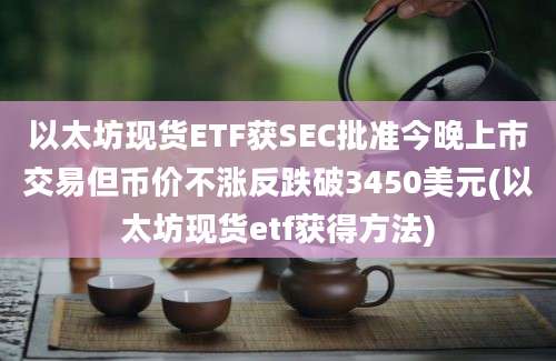 以太坊现货ETF获SEC批准今晚上市交易但币价不涨反跌破3450美元(以太坊现货etf获得方法)