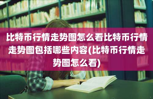 比特币行情走势图怎么看比特币行情走势图包括哪些内容(比特币行情走势图怎么看)