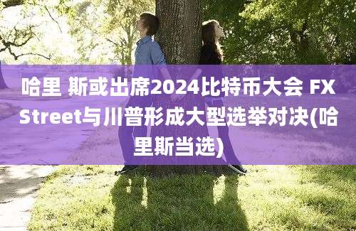 哈里 斯或出席2024比特币大会 FXStreet与川普形成大型选举对决(哈里斯当选)