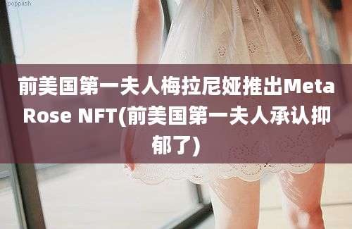 前美国第一夫人梅拉尼娅推出MetaRose NFT(前美国第一夫人承认抑郁了)