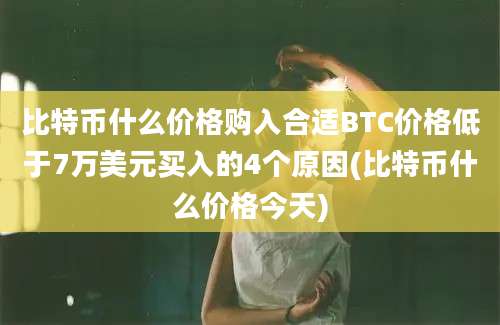 比特币什么价格购入合适BTC价格低于7万美元买入的4个原因(比特币什么价格今天)