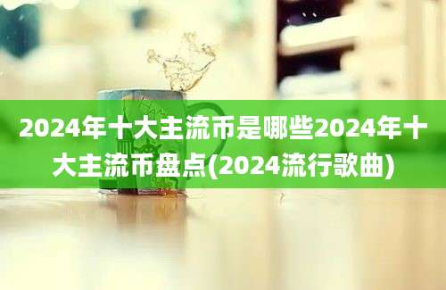 2024年十大主流币是哪些2024年十大主流币盘点(2024流行歌曲)