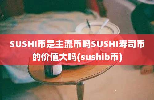 SUSHI币是主流币吗SUSHI寿司币的价值大吗(sushib币)