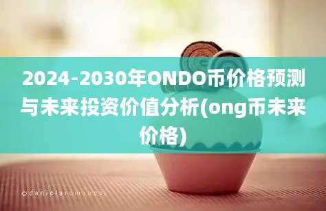 2024-2030年ONDO币价格预测与未来投资价值分析(ong币未来价格)