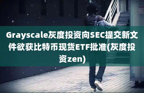 Grayscale灰度投资向SEC提交新文件欲获比特币现货ETF批准(灰度投资zen)