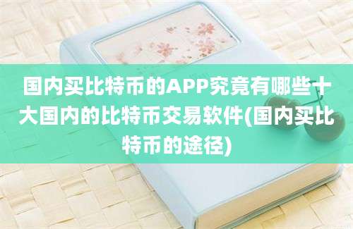 国内买比特币的APP究竟有哪些十大国内的比特币交易软件(国内买比特币的途径)