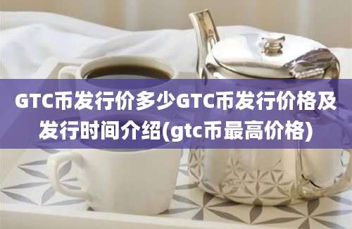 GTC币发行价多少GTC币发行价格及发行时间介绍(gtc币最高价格)