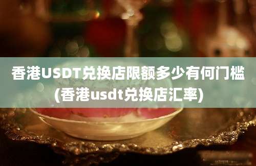 香港USDT兑换店限额多少有何门槛(香港usdt兑换店汇率)