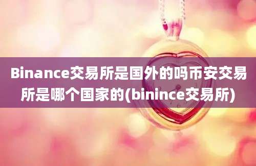 Binance交易所是国外的吗币安交易所是哪个国家的(binince交易所)