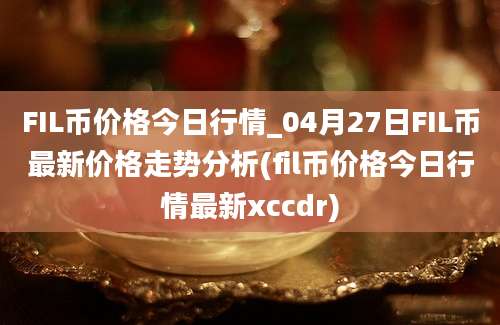 FIL币价格今日行情_04月27日FIL币最新价格走势分析(fil币价格今日行情最新xccdr)