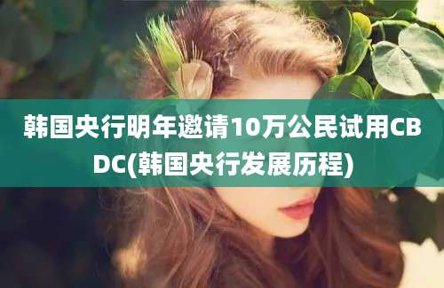 韩国央行明年邀请10万公民试用CBDC(韩国央行发展历程)