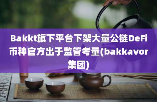 Bakkt旗下平台下架大量公链DeFi币种官方出于监管考量(bakkavor集团)