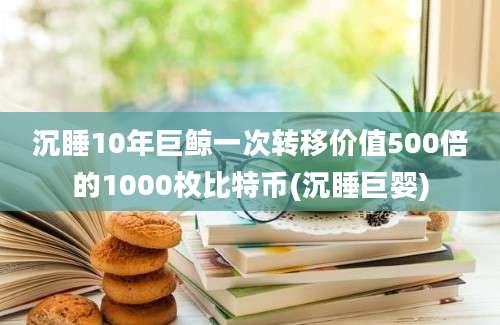 沉睡10年巨鲸一次转移价值500倍的1000枚比特币(沉睡巨婴)