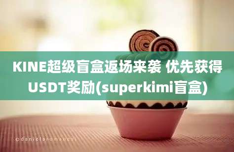 KINE超级盲盒返场来袭 优先获得USDT奖励(superkimi盲盒)